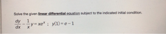 Solve the given linear differential equation subject to the indicated initial condition. dy 1 -y= xe* ; y1)= e-1 dx х y= xe