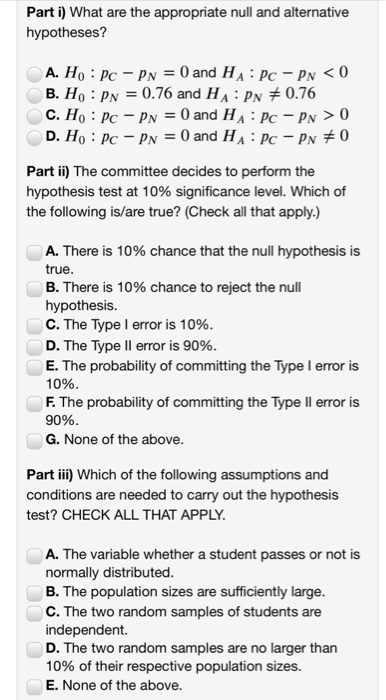 Part i) What are the appropriate null and alternative hypotheses? A. H B. Ho : pN = 0.76 and HA : pN + 076 Part ii) The committee decides to perform the hypothesis test at 10% significance level, which of the following is/are true? (Check all that apply.) A. There is 10% chance that the null hypothesis is true B. There is 10% chance to reject the null hypothesis. C. The Type I error is 10% D. The Type II error is 90% E. The probability of committing the Type I error is 10% F. The probability of committing the Type ll error is 90% G. None of the above Part iii) Which of the following assumptions and conditions are needed to carry test? CHECK ALL THAT APPLY out the hypothesis A. The variable whether a student passes or not is normally distributed B. The population sizes are sufficiently large C. The two random samples of students are independent. D. The two random samples are no larger than 10% of their respective population sizes. E. None of the above.