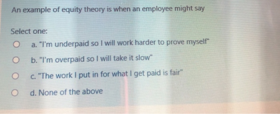 An example of equity theory is when an employee might say Select one: O a. Im underpaid so I will work harder to prove myse