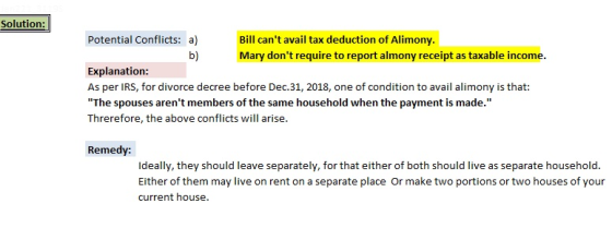 Solution: Potential Conflicts: a) Bill cant avail tax deduction of Alimony Mary dont require to report almony receipt as taxable income b) Explanation: As per IRS, for divorce decree before Dec.31, 2018, one of condition to avail alimony is that: The spouses arent members of the same household when the payment is made. Threrefore, the above conflicts will arise. Remedy: Ideally, they should leave separately, for that either of both should live as separate household. Either of them may live on rent on a separate place Or make two portions or two houses of your current house.