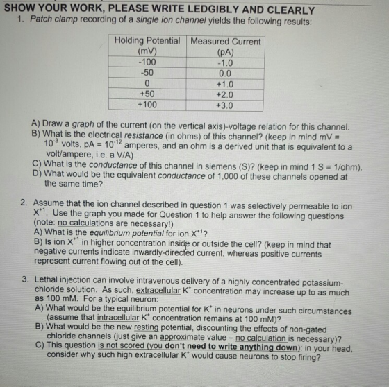 SHOW YOUR WORK, PLEASE WRITE LEDGIBLY AND CLEARLY 1. Patch clamp recording of a single ion channel yields the following results: Holding Potential Measured Current (mV) 100 50 (pA) 1.0 0.0 +50 +100 +2.0 +3.0 A) Draw a graph of the current (on the vertical axis)-voltage relation for this channel. B) What is the electrical resistance (in ohms) of this channel? (keep in mind mVa 103 volts, pA 101 amperes, and an ohm is a derived unit that is equivalent to a volt/ampere, i.e. a V/A) C) What is the conductance of this channel in siemens (S)? (keep in mind 1 S 1/ohm) D) What would be the equivalent conductance of 1,000 of these channels opened at the same time? 2. Assume that the ion channel described in question 1 was selectively permeable to ion x. Use the graph you made for Question 1 to help answer the following questions (note: no calculations are necessary!) A) What is the equilibrium potential for ion X1? B) Is ion X in higher concentration inside or outside the cell? (keep in mind that negative currents indicate inwardly-directed current, whereas positive currents represent current flowing out of the cell) 3. Lethal injection can involve intravenous delivery of a highly concentrated potassium- chloride solution. As such, extracellular K concentration may increase up to as much as 100 mM. For a typical neuron A) What would be the equilibrium potential for K in neurons under such circumstances B) What would be the new resting potential, discounting the effects of non-gated C) This question is not scored (you dont need to write anything down): in your head, (assume that intracellular K concentration remains at 100 mM)? chloride channels (just give an approximate value- no calculation is necessary)? consider why such high extracellular K would cause neurons to stop firing?