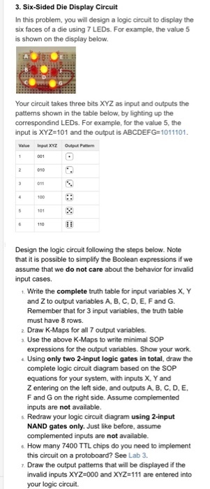 3. Six-Sided Die Display Circuit In this problem, you will design a logic circuit to display the six faces of a die using 7 LEDs. For example, the value 5 is shown on the display below. Your circuit takes three bits XYZ as input and outputs the patterns shown in the table below, by lighting up the correspondind LEDs. For example, for the value 5, the input is XYZ-101 and the output is ABCDEFG-1011101 Value input XYZ Output Patern Design the logic circuit following the steps below. Note that it is possible to simplify the Boolean expressions if we assume that we do not care about the behavior for invalid input cases. 1 Write the complete truth table for input variables X, Y and Z to output variables A, B, C. D, E. F and G. Remember that for 3 input variables, the truth table must have 8 rows. 2 Draw K-Maps for all 7 output variables. a Use the above K-Maps to write minimal SOP expressions for the output variables. Show your work. 4 Using only two 2-input logic gates in total, draw the the SOP complete logic circuit diagram based on equations for your system, with inputs X, Y and Z entering on the left side, and outputs A, B, C, D, E, F and G on the right side. Assume complemented inputs are not available s. Redraw your logic circuit diagram using 2-input NAND gates only. Just like before, assume complemented inputs are not available. 6 How many 7400 TTL chips do you need to implement this circuit on a protoboard? See Lab 3 Draw the output patterns that will be displayed if the invalid inputs XYZ-000 and XYZ-111 are entered into your logic circuit.