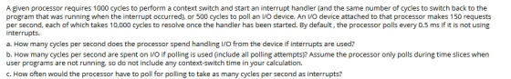 A given processor requires 1000 cycles to perform a context switch and start an interrupt handler (and the same number of cycles to switch back to the program that was running when the interrupt occurred), or 500 cycles to poll an I/O device. An I/O device attached to that processor makes 150 requests per second, each of which takes 10,000 cycles to resolve once the handler has been started. By default, the processor polls every 0.5 ms if it is not using interrupts. a. How many cycles per second does the processor spend handling l/O from the device if interrupts are used? b. How many cycles per second are spent on I/O if polling is used (include all polling attempts)? Assume the processor only polls during time slices when user programs are not running, so do not include any context-switch time in your calculation. C. How often would the processor have to poll for polling to take as many cycles per second as interrupts?