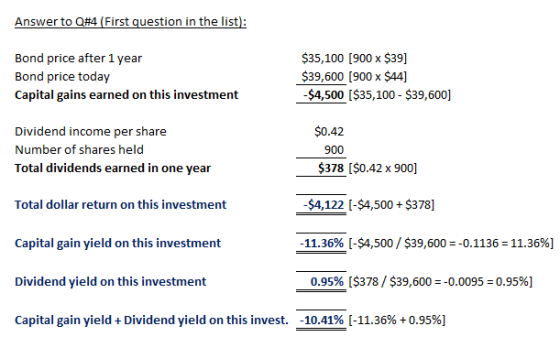 Answer to Q#4 (First question in the list) Bond price after 1 year Bond price today Capital gains earned on this investment $35,100 [900 x $39] $39,600 [900 x $44] -$4,500I$35,100- $39,600] $0.42 Dividend income per share Number of shares held Total dividends earned in one year 900 $378 I$0.42 x 900] Total dollar return on this investment $4,122 [-$4,500 $378] 11.36% [-$4,500/$39,600:0.11362 11.3696] Capital gain yield on this investment Dividend yield on this investment Capital gain yield + Dividend yield on this invest. 0.95% [$378/ $39,600 :0.0095-0.95%) -10.41%-11.36% +0.95%)