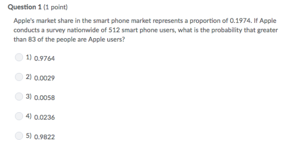 Question 1 (1 point) Apples market share in the smart phone market represents a proportion of 0.1974. If Apple conducts a survey nationwide of 512 smart phone users, what is the probability that greater than 83 of the people are Apple users? 1) 0.9764 2) 0.0029 3) 0.0058 4) 0.0236 5) 0.9822