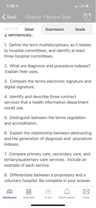 1:58 1 LTE Back Chapter 1 Review Quiz Detail Grade 2 sentences 1. Define the term multidisciplinary as it relates to hospital committees, and identify at least three hospital committees. 2. What are diagnosis and p Explain their uses. indexes? 3. Compare the terms electronic signature and digital signature 4. Identify and describe three contract services that a health information department would use 5. Distinguish between the terms regulation and accreditation. 6. Explain the relationship between abstracting and the generation of diagnosis and procedure indexes. 7. Compare primary care, secondary care, and tertiary/quaternary care services. Include an example of each service. 8. Differentiate between a proprietary and a voluntary hospital. Be complete in your answer. Calendar To Do Inbox