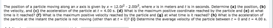 The position of a particle moving along an x axis is given by x = 12. t2 2.00t3 where x is in meters and t is in seconds. Determine a) the position, b the velocity, and (c) the acceleration of the particle at t = 4.00 s. (d) what is the maximum positive coordinate reached by the particle and (e) at what time is it reached? (f) What is the maximum positive velocity reached by the particle and (g) at what time is it reached? (h) What is the acceleration of the particle at the instant the particle is not moving (other than at t = 0)? (i) Determine the average velocity of the particle between t = 0 and t = 4.00 s