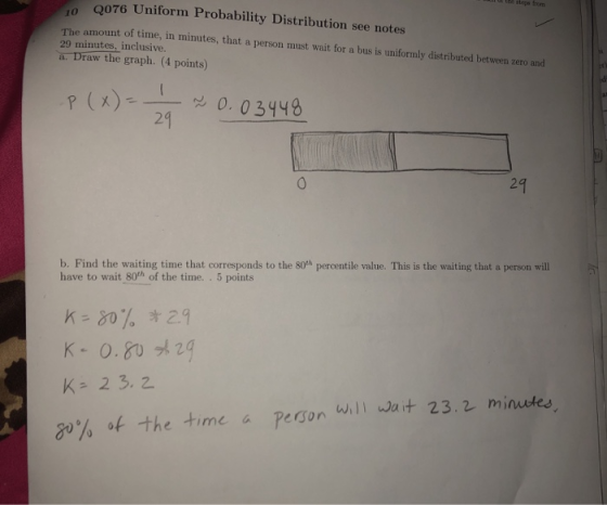 l th steps from Q076 Uniform Probability Distribution see notes amount of time, in minutes, that a person must wait for a bus is uniformly distributed between zero and The 29 minutes, inclusive a. Draw the graph. (4 points) P(. 0 3448 29 24 b. Find the waiting time that corresponds to the 8oh percentile value. This is the waiting that a person will have to wait 80th of the time. 5 points K-80% * 2.9 K-0.80メ24 will Wa + 23.2 minutes go% of the time a Person