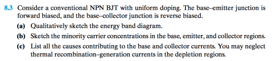 8.3 Consider a conventional NPN BJT with uniform doping. The base-emitter junction is forward biased, and the base-collector junction is reverse biased. (a) Qualitatively sketch the energy band diagram. (b) Sketch the minority carrier concentrations in the base, emitter, and collector regions. (c) List all the causes contributing to the base and collector currents. You may neglect thermal recombination-generation currents in the depletion regions.