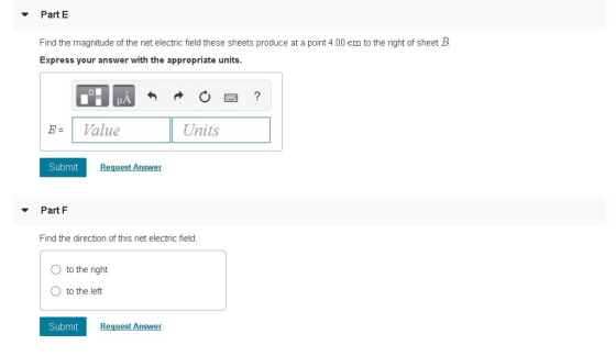 Part E Find the magnitude of the net electric field these sheets produce at a point 4.00 cm to the right of sheet B Express your answer with the appropriate units IA Value Units Submit Part F Find the direction of this net electric field. O to the right O to the left Submit Request Answer