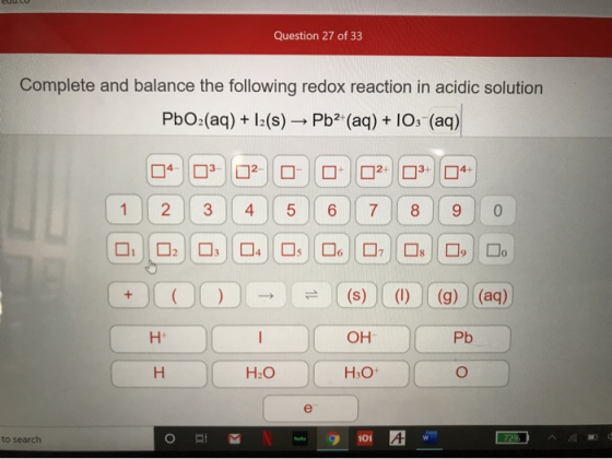Question 27 of 33 Complete and balance the following redox reaction in acidic solution PbO:(aq) + 1:(s) — Pb? (aq) + IOS (aq)