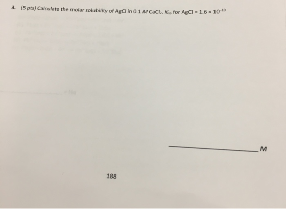 3. (5 pts) Calculate the molar solubility of AgCl in 0.1 M CaCl. Ksp for AgCl = 1.6 x 10 188