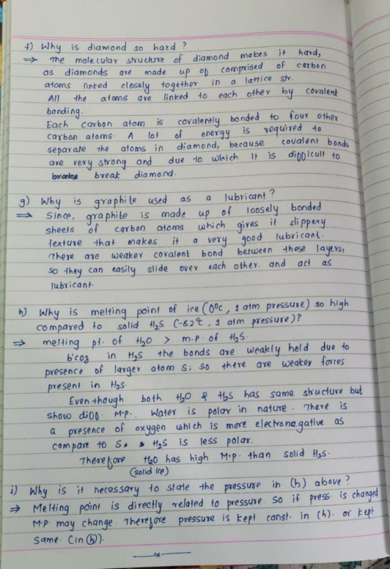 4) Why is diamond so hatd The mole cular sructure of diamond makes i hard as diamonds ave made up comprvised of cerben atoms inted All the atoms ave linked to each othey by covalert bonding closely togethey in a lattice st carbon atom is covalently bondse Carbon atoms A lot of enery separ ate the atoms in diamond, because covalent bonds are rery strong and due to-which-itis. dì0D icult to bneke break diamond is requiredH hy i gyaphile used as a lubricant? Since qraphite is made up of loosely bonded sheeis of cqrbon ctoms uwhich gives i slippexy lextuse that makes it a very good lubri cant There ane weakey covalent bond between these layes So they can easily slide over each other and at as lubrican b why is melting point of ice (0c, 1 atm pressuse) so high co mpared to solid S C-62.3 atm pressure)? → meling-pt. of tho >_m.p of H2S bco in H,s the bonds are weakly held due to presence of lerger atom s 50 there ave weakey lares present in H2s Even though both to +s has same sructuce but shouw dio MPWater is polay in nature here is a presence of oxygeo whi ch is more elec tre na gatives com pare to S s HS is less pol ar There gore tho has high Mp: than Solid Hys solid ire) Wlhy is it necessary to state the pressuse ih Cb) above? → Melting poin-is, directly-ryelated to pressure so if press. is changed Mp may change Therejore pressune is kept canst in (h)o ep same. Cin )