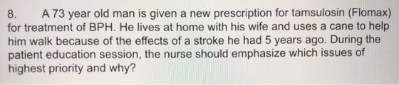 8. A73 year old man is given a new prescription for tamsulosin (Flomax) for treatment of BPH. He lives at home with his wife
