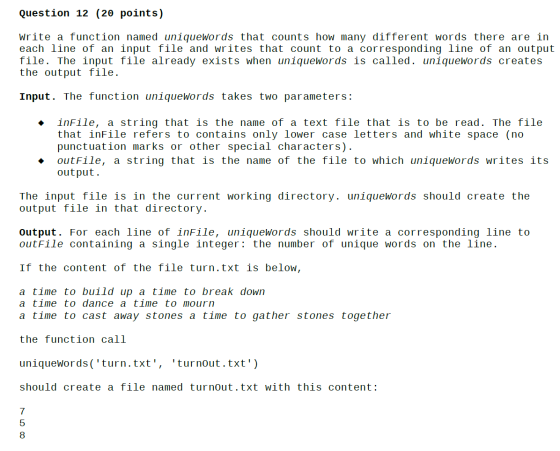Question 12 (2θ points) write a function named uniqueWords that counts how many different words there are in each line of an input file and writes that count to a corresponding line of an output file. The input file already exists when uniqueWords is called. uniquewords creates the output file. Input. The function uniquewords takes two parameters: ◆ inFile, a string that is the name of text file that is to be read. The file that inFile refers to contains only lower case letters and white space (no punctuation marks or other special characters) · outFile, a string that is the name of the file to which uniqueWords writes its out put. The input file is in the current working directory. uniquewords should create the output file in that directory. output. For each line of infile, uniquewords should write a corresponding 1line to outFile containing a single integer: the number of unique words on the line If the content of the file turn.txt is below, a time to build up a time to break dowrn a time to dance a time to mourn a time to cast away stones a time to gather stones together the function call uniquewords (turn.txt, turnout.txt) should create a file named turnout.txt with this content 7 5 8