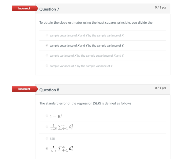 0/1 pts Question7 To obtain the slope estimator using the least squares principle, you divide the sample covariance of X and Y by the sample variance of X sample covariance of X and Y by the sample variance of Y sample variance of X by the sample covariance of X and Y sample variance of X by the sample variance of Y 0/1 pts Incorrect Question8 Question 8 The standard error of the regression (SER) is defined as follows 1-R2 TL- SSR