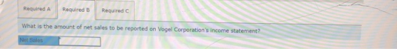 Required A Required B Required C What is the amount of net sales to be reported on Vogel Corporations income statement? Net