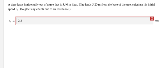 A tiger leaps horizontally out of a tree that is 3.40 m high. If he lands 5.20 m from the base of the tree, calculate his initial speed vo. (Neglect any effects due to air resistance.) o2.2 m/s