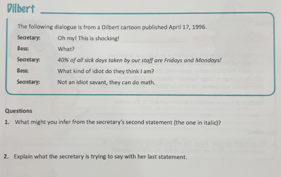 Vilbert The following dialogue is from a Dilbert cartoon published April 17, 1996. Secretary: Oh my! This is shocking! Boss: Secretary: 40% of all sick days taken by our staff are Fridays and Mondays! Boss: Secretary: Not an idiot savant, they can do math. What? What kind of idiot do they think I am? Questions 1. What might you infer from the secretarys second statement (the one in italic)? 2. Explain what the secretary is trying to say with her last statement.