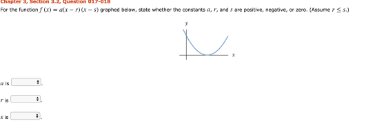 Chapter 3, Section 3.2, Question 017-018 For the function f (x) = a(x – r) (x – s) graphed below, state whether the constants