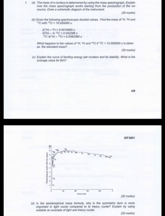1. (a) The mass of a nucleus is determined by using the mass spectrograph. Explain how the mass spectrograph works starting from the production of the ion (30 marks) (b) Given the following spectroscopic doublet values Find the mass of H, 2H and source. Draw a schematic diagram of the instrument 1C with 16O 16.000000 u 2(1 H)-2H 0.001 5483 u 3(2H)- 12C 0.042298 u C 4H)-160 0.0363390 u What happens to the values of H, 2H and as the standard mass? i C 12.000000 u is taken (30 marks) (c) Explain the curve of binding energy per nucleon and its stability. What is the average value for B/A? 4/8 SIF3001 (20 marks) (d) In the semiempirical mass formula, why is the symmetric term is more important in light nuclei compared to to heavy nuclei? Explain by using suitable an example of light and heavy nucle (20 marks)