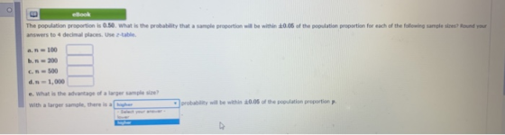 eBook The population proportion is 0.50. What is the probability that a sample proportion will be within :0.05 of the population proportion for each of the following sample sizes? Round your answers to 4 decimal places. Use a-table. a. n-100 с.n.. 500 d. 1,000 e.What is the advantage of a larger sample size? With a larger sample, there higher probability will be within +0.05 of the population proportion p.