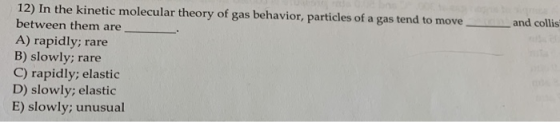 12) In the kinetic molecular theory of gas behavior, particles of a gas tend to move between them are and collis A) rapidly;