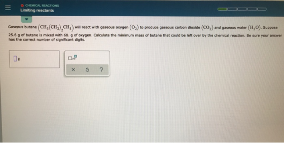 = CHEMICAL REACTIONS Limiting reactants Gaseous butane (CH,(CH2), CH, will react with gaseous oxygen (O2) to produce gaseous