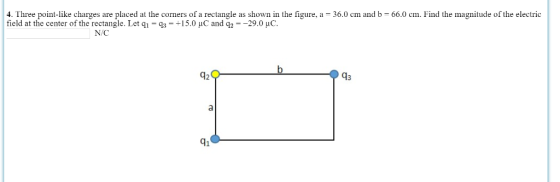 4. Three point-like charges are placed at the corners of a rectangle as shown in the figure, a -36.0 cm and b 66.0 cm. Find the magnitude of the electric field at the center of the rectangle. Let qi -3 +15.0 uC and q-29.0 uC Lic. N/C 12 43 q1