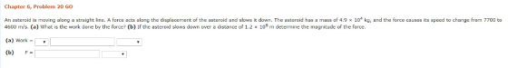 Chapter 6, Problem 20 Go An asteroid is moving along a straight line. A force acts along the displacement of the asteroid and