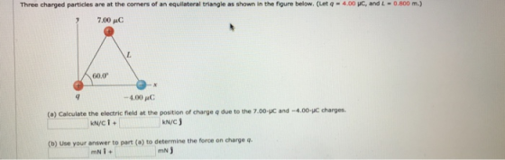 Three charged particles are at the corners of an equilateral triangle as shown in the figure below. (Let q-4.00 pe, and 4-0800 m.) 7.00 μο 60.0 -4,00 μο: (o) Calculate the electric fleld at the postion of charge q due to the 7.00-JC and -4.00-uC charges. kN/C j (b) Use your answer to part (a) to determine the force on charge q mN)