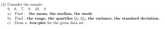 (2) Consider the sample: 9, 6. 7, 9, 10, 8 a) Find: the mean, the median, the mode b) Find: the range, the quartiles Q1, Q3, the variance, the standard deviation c) Draw a box-plot for the given data set.