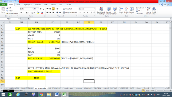 Home nert Page Layout Formulas Data Review View dd-Ins Cut Σ AutoSum ー E ゴWrap Text ta copy. B า 프 . Ej-., Δ. : r_一 逻锂函Merge & Center. $, % , 弼,8 conditional Format . Cell Insert Delete Format Sort &Find & Format Painter Formatting as Table Styles2 Clear Clipboard Alignment Number Cells Edting PL PM PN PO Pa PR PS PT PU PV PW PX PY 42 43 Q.14 WE ASSUME HERE THAT TUTION FEE IS PAYABLE IN THE BEGINNING OF THE YEAR TUITION FEES YEARS RATE PRESENT VALUE 211877.68 [EXCEL PV(PO50,PO49,-PO48,,1)] 60000 4 9% 45 46 47 48 49 50 51 52 53 54 PMT YEARS RATE FUTURE VALUE 206506.69 [ EXCEL ]FV(PO51,PO50,-PO49) 5000 AFTER 18 YEARS, AMOUNT AVAILABLE WILL BE 206506.69 AGAINST REQUIRED AMOUNT OF 211877.68 SO STATEMENT IS FALSE 56 57 58 59 60 11 1 トーCALCULATOR ( LOAN OPTIONS | pv, fv, annuity 1 CAP STRU VALUE Q.15 TRUE BOX DILUTIONDOLLAR COST AVG MORTGAGE EXPO SheetiSheet Sh rences: x261 福 130% 07:15 22-01-2019