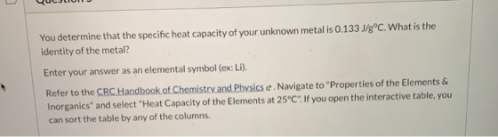You determine that the specific heat capacity of your unknown metal is 0.133 J/gºC. What is the identity of the metal? Enter