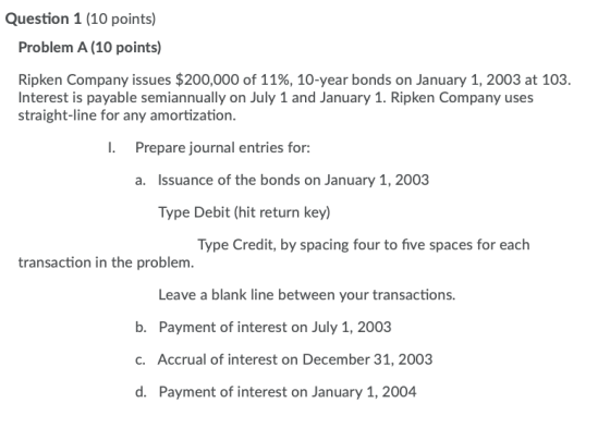 Question 1 (10 points) Problem A (10 points) Ripken Company issues $200,000 of 11%, 10-year bonds on January 1, 2003 at 103.