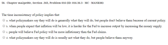 58. Chapter ma2pe08r, Section.363, Problem 016 (ID: 016.36.3- MC- MANK08) The time inconsistency of policy implies tha Oa. what policymakers say they will do is generally what they will do, but people dont believe them because of current policy. b. when people expect that inflation will be low, it is harder for the Fed to increase output by increasing the money supply. Oc. people will believe Fed policy will be more inflationary than the Fed claims O d. what policymakers say they will do is usually not what they do, but people believe them anyway.