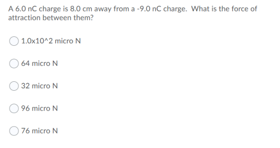 A 6.0 nC charge is 8.0 cm away from a -9.0 nC charge. What is the force of attraction between them? 1.0x10^2 micro N 64 micro