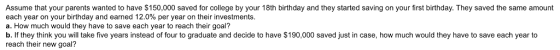 Assume that your parents wanted to have $150,000 saved for college by your 18th birthday and they started saving on your first birthday. They saved the same amount each year on your birthday and earned 12.0% per year on their investments b. If they think you will take five years instead of four to graduate and decide to have $190,000 saved just in case, how much would they have to save each year to reach their new goal?