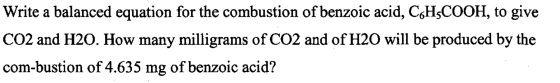 Write a balanced equation for the combustion of benzoic acid, C6H3COOH, to give CO2 and H20. How many milligrams of CO2 and o
