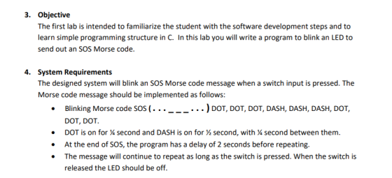 3. Objective The first lab is intended to familiarize the student with the software development steps and to learn simple programming structure in C. In this lab you will write a program to blink an LED to send out an SOS Morse code. 4. System Requirements The designed system will blink an SOS Morse code message when a switch input is pressed. The Morse code message should be implemented as follows: .Blinking Morse code SOs (...___... ) DoT, DOT, DOT, DASH, DASH, DASH, DOT, DOT, DOT DOT is on for second and DASH is on for second, with % second between them. At the end of SOS, the program has a delay of 2 seconds before repeating. The message will continue to repeat as long as the switch is pressed. When the switch is released the LED should be off