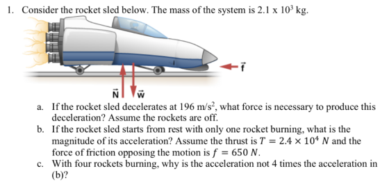 1. Consider the rocket sled below. The mass of the system is 2.1 x 103 k a. If the rocket sled decelerates at 196 m/s, what
