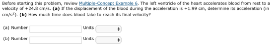 Before starting this problem, review Multiple-Concept Example 6. The left ventricle of the heart accelerates blood from rest to a velocity of +24.8 cm/s. (a) If the displacement of the blood during the acceleration is +1.99 cm, determine its acceleration (in cm/s2). (b) How much time does blood take to reach its final velocity? (a) Number Units (b) Number Units