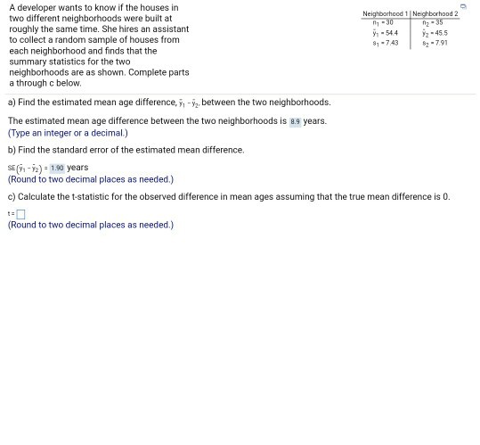 A developer wants to know if the houses in two different neighborhoods were built at roughly the same time. She hires an assistant to collect a random sample of houses from each neighborhood and finds that the summary statistics for the two neighborhoods are as shown. Complete parts a through c below. ood 1 N ood 2 0n -544 2-455 81-74382-79 a) Find the estimated mean age difference,-between the two neighborhoods The estimated mean age difference between the two neighborhoods is 8.9 years. (Type an integer or a decimal b) Find the standard error of the estimated mean difference. SE (-2) 1.90 years Round to two decimal places as needed.) c) Calculate the t-statistic for the observed difference in mean ages assuming that the true mean difference is 0. Round to two decimal places as needed.)