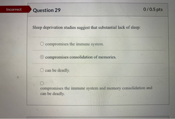 Incorrect Question 29 0/0.5 pts Sleep deprivation studies suggest that substantial lack of sleep: O compromises the immune sy