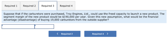 Required 1Required 2 Required 3 Required 4 Suppose that if the carburetors were purchased, Troy Engines, Ltd., could use the freed capacity to launch a new product. The segment margin of the new product would be $190,000 per year. Given this new assumption, what would be the financial advantage (disadvantage) of buying 19,000 carburetors from the outside supplier? K Required 2 Required 4 >