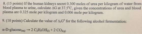 8. (15 points) If the human kidneys secret 0.300 moles of urea per kilogram of water from blood plasma to urine, calculate AG at 37.5°C, given the concentrations of urea and blood plasma are 0.325 mole per kilogram and 0.006 mole per kilogram. 9. (10 points) Calculate the value of ArG for the following alcohol fermentation: o-D-glucose aq 2 C2H50Ho) 2 CO