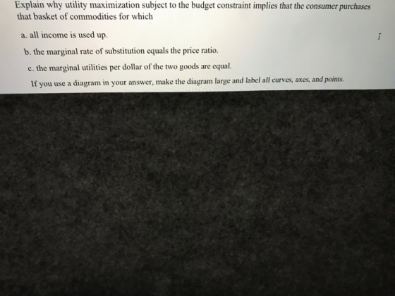 Exuplin why utity masiznje to hc bdconsmer urdhuces that basket of commodities for which a. all income is used up. b. the marginal rate of substitution equals the price ratio. c. the marginal utilities per dollar of the two goods are equal. If you use a diagram in your answer, make the diagram large and label all curves, axes, and points.