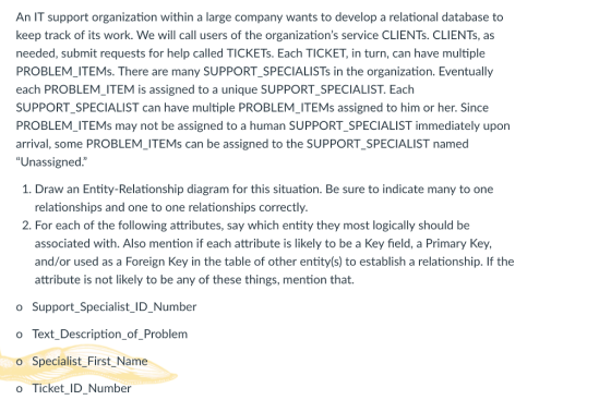 An IT support organization within a large company wants to develop a relational database to keep track of its work. We will call users of the organizations service CLIENTs. CLIENTs, as needed, submit requests for help called TICKETs. Each TICKET, in turn, can have multiple PROBLEM ITEMs. There are many SUPPORT SPECIALISTs in the organization. Eventually each PROBLEM_ITEM is assigned to a unique SUPPORT_SPECIALIST. Each SUPPORT SPECIALIST can have multiple PROBLEM ITEMs assigned to him or her. Since PROBLEM ITEMs may not be assigned to a human SUPPORT SPECIALIST immediately upon arrival, some PROBLEM_ITEMs can be assigned to the SUPPORT_SPECIALIST named Unassigned. 1. Draw an Entity-Relationship diagram for this situation. Be sure to indicate many to one relationships and one to one relationships correctly 2. For each of the following attributes, say which entity they most logically should be associated with. Also mention if each attribute is likely to be a Key field, a Primary Key, and/or used as a Foreign Key in the table of other entity(s) to establish a relationship. If the attribute is not likely to be any of these things, mention that. o Support_Specialist_ID_Number o Text_Description_of_Problem o Specialist First_Name o Ticket_ID Number