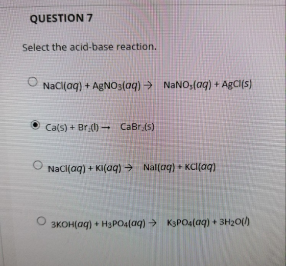 QUESTION 7 Select the acid-base reaction. NaCl(aq) + AgNO3(aq) → NaNO3(aq) + AgCl(s) Ca(s) + Br_(0) – CaBry(5) NaCl(aq) + Kl(