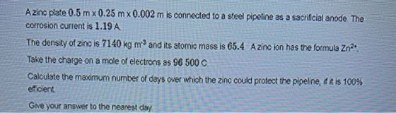 Azinc plate 0.5 mx 0.25 mx 0.002 m is connected to a steel pipeline as a sacrificial anode The corrosion current is 1.19 A Th